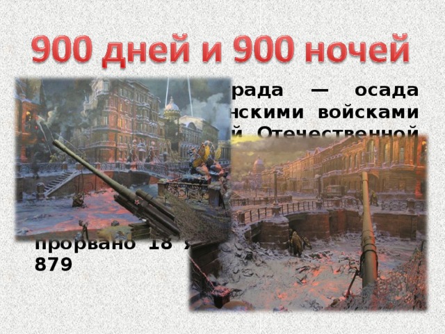 Блокада Ленинграда — осада немецкими и финскими войсками во время Великой Отечественной войны города Ленинграда (ныне Санкт-Петербург). Длилась с 31 августа 1941 года по 27 января 1944 (блокадное кольцо было прорвано 18 января 1943 года) — 879 дней.   