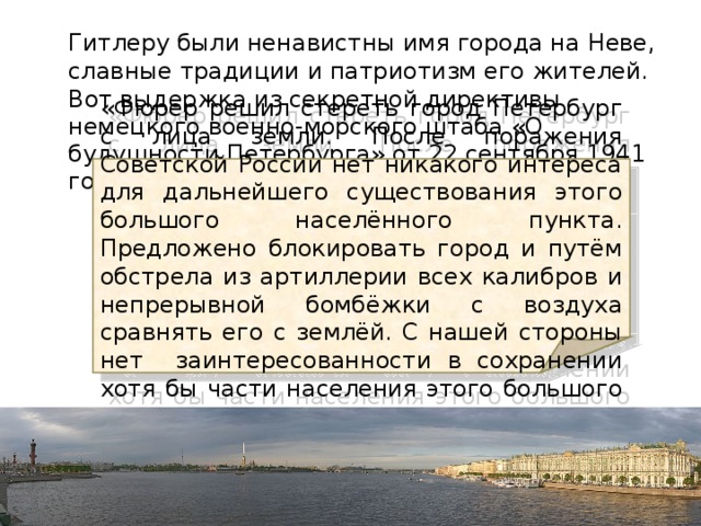  Гитлеру были ненавистны имя города на Неве, славные традиции и патриотизм его жителей. Вот выдержка из секретной директивы немецкого военно-морского штаба «О будущности Петербурга» от 22 сентября 1941 года: «Фюрер решил стереть город Петербург с лица земли. После поражения Советской России нет никакого интереса для дальнейшего существования этого большого населённого пункта. Предложено блокировать город и путём обстрела из артиллерии всех калибров и непрерывной бомбёжки с воздуха сравнять его с землёй. С нашей стороны нет заинтересованности в сохранении хотя бы части населения этого большого города ». 