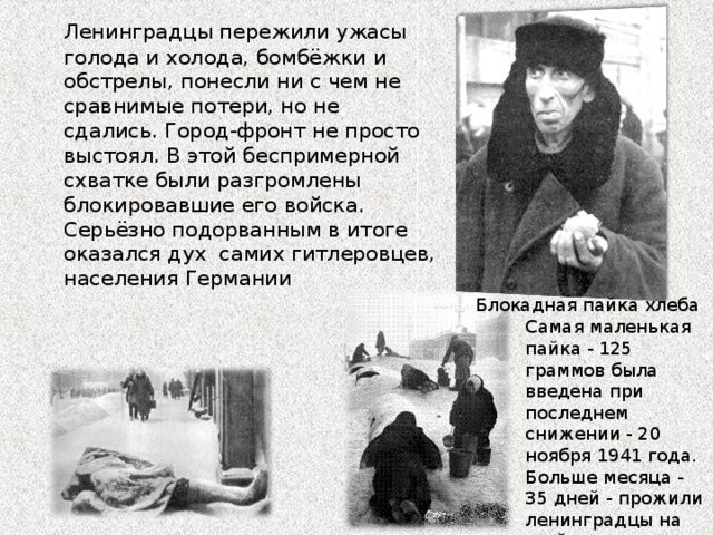  Ленинградцы пережили ужасы голода и холода, бомбёжки и обстрелы, понесли ни с чем не сравнимые потери, но не сдались. Город-фронт не просто выстоял. В этой беспримерной схватке были разгромлены блокировавшие его войска. Серьёзно подорванным в итоге оказался дух  самих гитлеровцев, населения Германии Блокадная пайка хлеба Самая маленькая пайка - 125 граммов была введена при последнем снижении - 20 ноября 1941 года. Больше месяца - 35 дней - прожили ленинградцы на этой норме.   