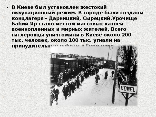 В Киеве был установлен жестокий оккупационный режим. В городе были созданы концлагеря - Дарницкий, Сырецкий.Урочище Бабий Яр стало местом массовых казней военнопленных и мирных жителей. Всего гитлеровцы уничтожили в Киеве около 200 тыс. человек, около 100 тыс. угнали на принудительные работы в Германию. 