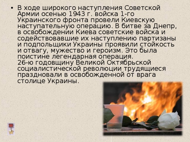 В ходе широкого наступления Советской Армии осенью 1943 г. войска 1-го Украинского фронта провели Киевскую наступательную операцию. В битве за Днепр, в освобождении Киева советские войска и содействовавшие их наступлению партизаны и подпольщики Украины проявили стойкость и отвагу, мужество и героизм. Это была поистине легендарная операция.  26-ю годовщину Великой Октябрьской социалистической революции трудящиеся праздновали в освобожденной от врага столице Украины.   