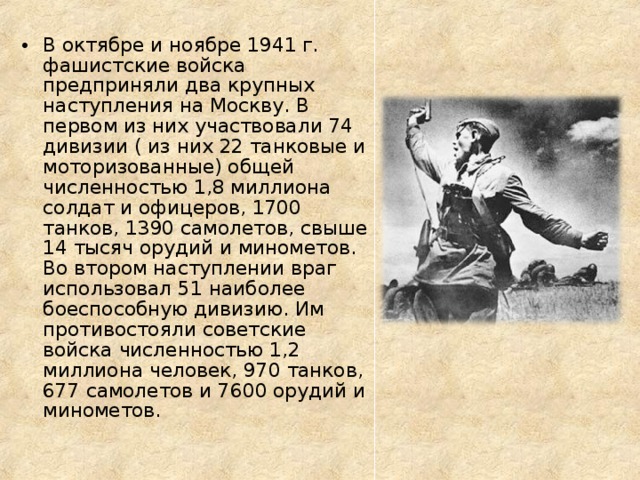 В октябре и ноябре 1941 г. фашистские войска предприняли два крупных наступления на Москву. В первом из них участвовали 74 дивизии ( из них 22 танковые и моторизованные) общей численностью 1,8 миллиона солдат и офицеров, 1700 танков, 1390 самолетов, свыше 14 тысяч орудий и минометов. Во втором наступлении враг использовал 51 наиболее боеспособную дивизию. Им противостояли советские войска численностью 1,2 миллиона человек, 970 танков, 677 самолетов и 7600 орудий и минометов. 
