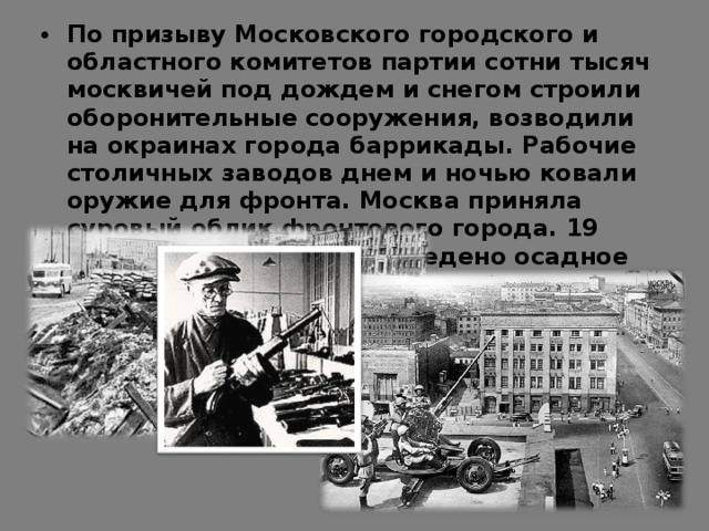 По призыву Московского городского и областного комитетов партии сотни тысяч москвичей под дождем и снегом строили оборонительные сооружения, возводили на окраинах города баррикады. Рабочие столичных заводов днем и ночью ковали оружие для фронта. Москва приняла суровый облик фронтового города. 19 октября в городе было введено осадное положение.  