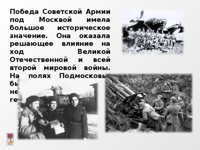 Победа Советской Армии под Москвой имела большое историческое значение. Она оказала решающее влияние на ход Великой Отечественной и всей второй мировой войны. На полях Подмосковья был развеян миф о непобедимости германской армии. 