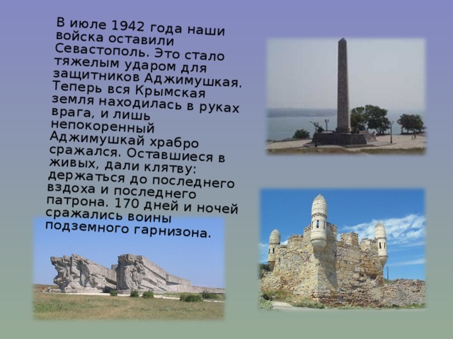  В июле 1942 года наши войска оставили Севастополь. Это стало тяжелым ударом для защитников Аджимушкая. Теперь вся Крымская земля находилась в руках врага, и лишь непокоренный Аджимушкай храбро сражался. Оставшиеся в живых, дали клятву: держаться до последнего вздоха и последнего патрона. 170 дней и ночей сражались воины подземного гарнизона. 