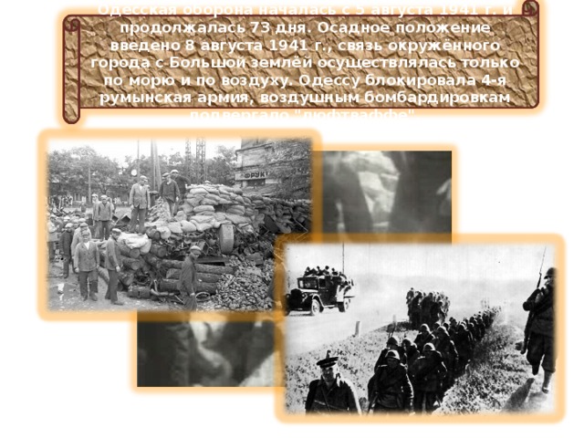 Одесская оборона началась с 5 августа 1941 г. и продолжалась 73 дня. Осадное положение введено 8 августа 1941 г., связь окружённого города с Большой землёй осуществлялась только по морю и по воздуху. Одессу блокировала 4-я румынская армия, воздушным бомбардировкам подвергало 