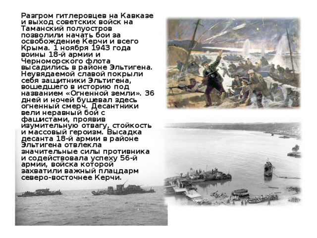  Разгром гитлеровцев на Кавказе и выход советских войск на Таманский полуостров позволили начать бои за освобождение Керчи и всего Крыма. 1 ноября 1943 года воины 18-й армии и Черноморского флота высадились в районе Эльтигена. Неувядаемой славой покрыли себя защитники Эльтигена, вошедшего в историю под названием «Огненной земли». 36 дней и ночей бушевал здесь огненный смерч. Десантники вели неравный бой с фашистами, проявив изумительную отвагу, стойкость и массовый героизм. Высадка десанта 18-й армии в районе Эльтигена отвлекла значительные силы противника и содействовала успеху 56-й армии, войска которой захватили важный плацдарм северо-восточнее Керчи. 