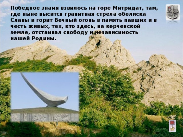 Победное знамя взвилось на горе Митридат, там, где ныне высится гранитная стрела обелиска  Славы и горит Вечный огонь в память павших и в честь живых, тех, кто здесь, на керченской земле, отстаивал свободу и независимость нашей Родины. 