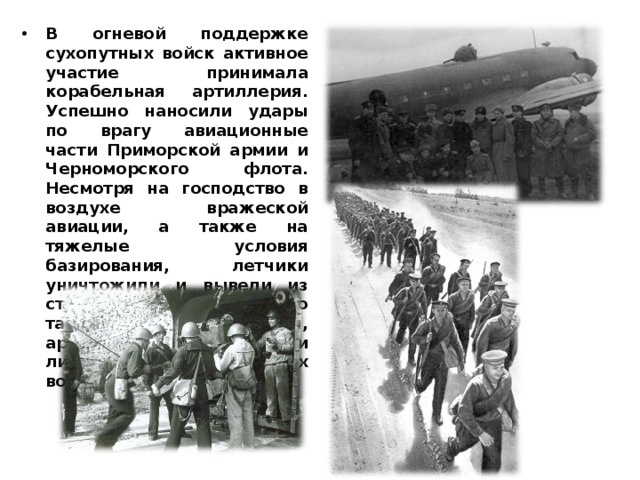 В огневой поддержке сухопутных войск активное участие принимала корабельная артиллерия. Успешно наносили удары по врагу авиационные части Приморской армии и Черноморского флота. Несмотря на господство в воздухе вражеской авиации, а также на тяжелые условия базирования, летчики уничтожили и вывели из строя большое количество танков, автомашин, артиллерийских орудий и личного состава румынских войск.  