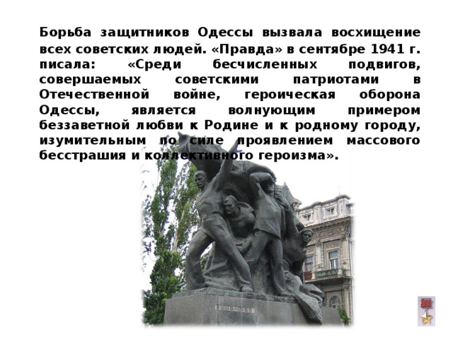  Борьба защитников Одессы вызвала восхищение всех советских людей. «Правда» в сентябре 1941 г. писала: «Среди бесчисленных подвигов, совершаемых советскими патриотами в Отечественной войне, героическая оборона Одессы, является волнующим примером беззаветной любви к Родине и к родному городу, изумительным по силе проявлением массового бесстрашия и коллективного героизма».  