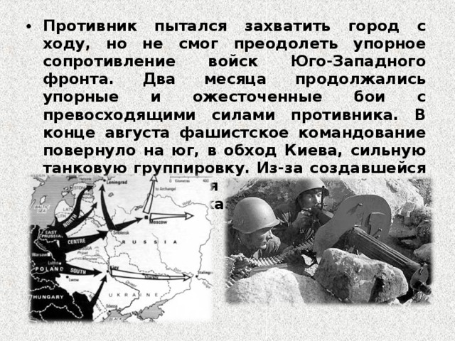 Противник пытался захватить город с ходу, но не смог преодолеть упорное сопротивление войск Юго-Западного фронта. Два месяца продолжались упорные и ожесточенные бои с превосходящими силами противника. В конце августа фашистское командование повернуло на юг, в обход Киева, сильную танковую группировку. Из-за создавшейся угрозы окружения советских войск 19 сентября по приказу Ставки Киев был оставлен 