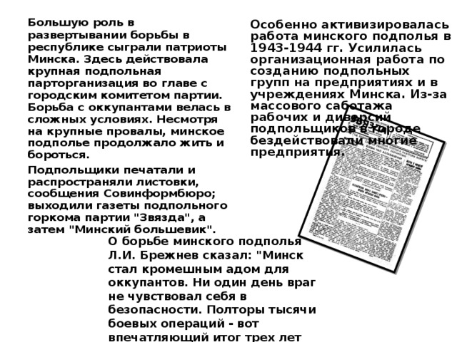  Большую роль в развертывании борьбы в республике сыграли патриоты Минска. Здесь действовала крупная подпольная парторганизация во главе с городским комитетом партии. Борьба с оккупантами велась в сложных условиях. Несмотря на крупные провалы, минское подполье продолжало жить и бороться.  Подпольщики печатали и распространяли листовки, сообщения Совинформбюро; выходили газеты подпольного горкома партии 
