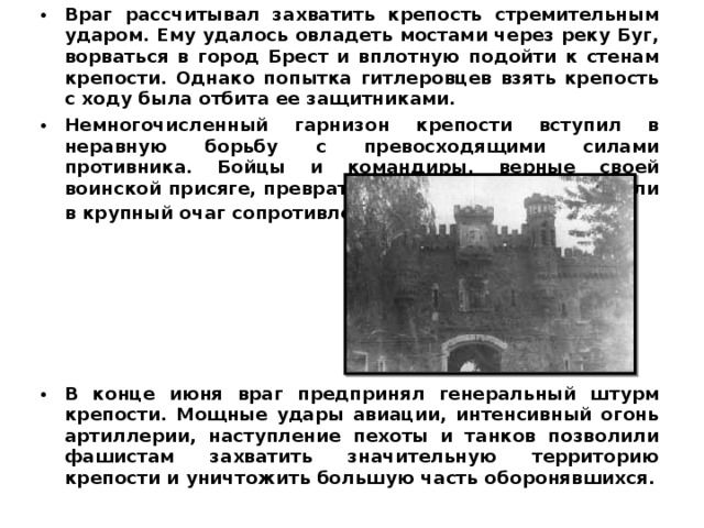 Враг рассчитывал захватить крепость стремительным ударом. Ему удалось овладеть мостами через реку Буг, ворваться в город Брест и вплотную подойти к стенам крепости. Однако попытка гитлеровцев взять крепость с ходу была отбита ее защитниками. Немногочисленный гарнизон крепости вступил в неравную борьбу с превосходящими силами противника. Бойцы и командиры, верные своей воинской присяге, превратили маленький клочок земли в крупный очаг сопротивления .     В конце июня враг предпринял генеральный штурм крепости. Мощные удары авиации, интенсивный огонь артиллерии, наступление пехоты и танков позволили фашистам захватить значительную территорию крепости и уничтожить большую часть оборонявшихся.  
