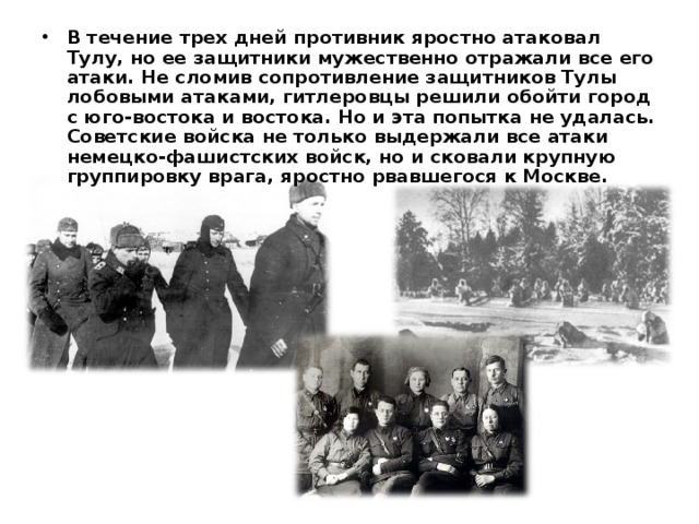 В течение трех дней противник яростно атаковал Тулу, но ее защитники мужественно отражали все его атаки. Не сломив сопротивление защитников Тулы лобовыми атаками, гитлеровцы решили обойти город с юго-востока и востока. Но и эта попытка не удалась. Советские войска не только выдержали все атаки немецко-фашистских войск, но и сковали крупную группировку врага, яростно рвавшегося к Москве.   