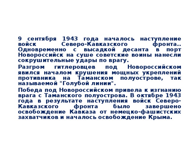  9 сентября 1943 года началось наступление войск Северо-Кавказского фронта.. Одновременно с высадкой десанта в порт Новороссийск на суше советские воины нанесли сокрушительные удары по врагу.  Разгром гитлеровцев под Новороссийском явился началом крушения мощных укреплений противника на Таманском полуострове, так называемой 