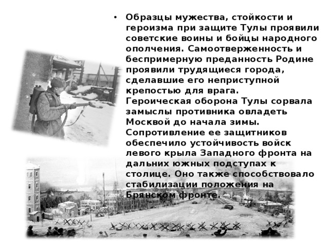 Образцы мужества, стойкости и героизма при защите Тулы проявили советские воины и бойцы народного ополчения. Самоотверженность и беспримерную преданность Родине проявили трудящиеся города, сделавшие его неприступной крепостью для врага.  Героическая оборона Тулы сорвала замыслы противника овладеть Москвой до начала зимы. Сопротивление ее защитников обеспечило устойчивость войск левого крыла Западного фронта на дальних южных подступах к столице. Оно также способствовало стабилизации положения на Брянском фронте.   