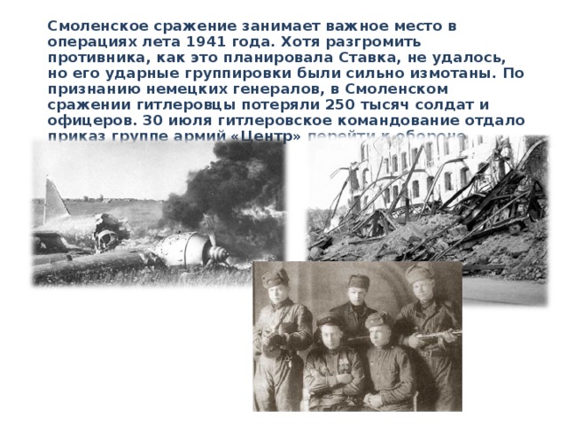  Смоленское сражение занимает важное место в операциях лета 1941 года. Хотя разгромить противника, как это планировала Ставка, не удалось, но его ударные группировки были сильно измотаны. По признанию немецких генералов, в Смоленском сражении гитлеровцы потеряли 250 тысяч солдат и офицеров. 30 июля гитлеровское командование отдало приказ группе армий «Центр» перейти к обороне. 