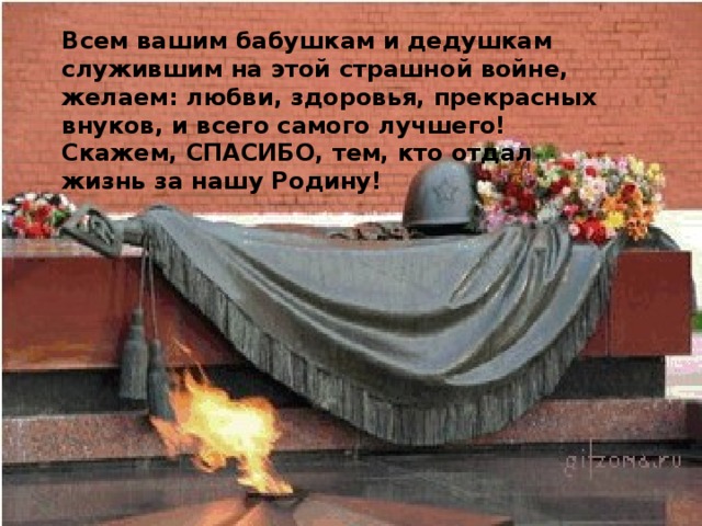 Всем вашим бабушкам и дедушкам служившим на этой страшной войне, желаем: любви, здоровья, прекрасных внуков, и всего самого лучшего! Скажем, СПАСИБО, тем, кто отдал жизнь за нашу Родину! 