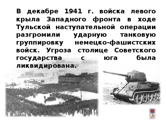  В декабре 1941 г. войска левого крыла Западного фронта в ходе Тульской наступательной операции разгромили ударную танковую группировку немецко-фашистских войск. Угроза столице Советского государства с юга была ликвидирована.  