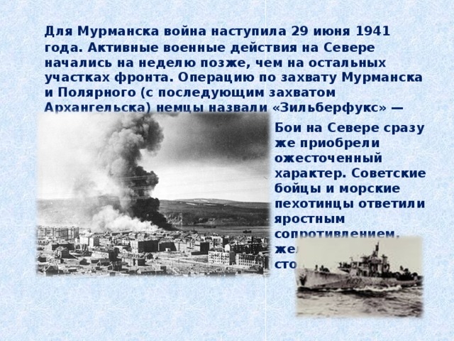  Для Мурманска война наступила 29 июня 1941 года. Активные военные действия на Севере начались на неделю позже, чем на остальных участках фронта. Операцию по захвату Мурманска и Полярного (с последующим захватом Архангельска) немцы назвали «Зильберфукс» — «Серебристая лисица».   Бои на Севере сразу же приобрели ожесточенный характер. Советские бойцы и морские пехотинцы ответили яростным сопротивлением, железной стойкостью. 