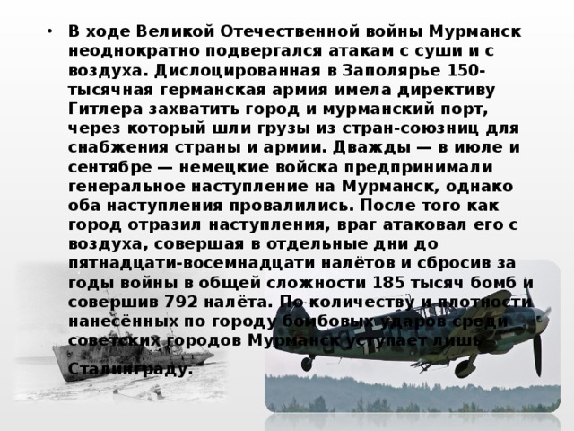 В ходе Великой Отечественной войны Мурманск неоднократно подвергался атакам с суши и с воздуха. Дислоцированная в Заполярье 150-тысячная германская армия имела директиву Гитлера захватить город и мурманский порт, через который шли грузы из стран-союзниц для снабжения страны и армии. Дважды — в июле и сентябре — немецкие войска предпринимали генеральное наступление на Мурманск, однако оба наступления провалились. После того как город отразил наступления, враг атаковал его с воздуха, совершая в отдельные дни до пятнадцати-восемнадцати налётов и сбросив за годы войны в общей сложности 185 тысяч бомб и совершив 792 налёта. По количеству и плотности нанесённых по городу бомбовых ударов среди советских городов Мурманск уступает лишь Сталинграду.  