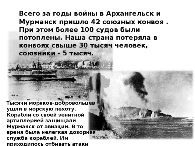  Всего за годы войны в Архангельск и Мурманск пришло 42 союзных конвоя . При этом более 100 судов были потоплены. Наша страна потеряла в конвоях свыше 30 тысяч человек, союзники - 5 тысяч. Тысячи моряков-добровольцев ушли в морскую пехоту. Корабли со своей зенитной артиллерией защищали Мурманск от авиации. В то время была нелегкая дозорная служба кораблей. Им приходилось отбивать атаки самолетов, подводных лодок и миноносцев врага. 