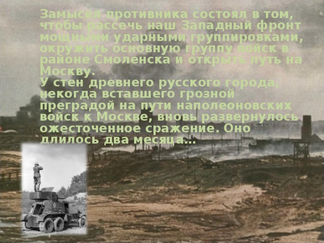  Замысел противника состоял в том, чтобы рассечь наш Западный фронт мощными ударными группировками, окружить основную группу войск в районе Смоленска и открыть путь на Москву.  У стен древнего русского города, некогда вставшего грозной преградой на пути наполеоновских войск к Москве, вновь развернулось ожесточенное сражение. Оно длилось два месяца…   