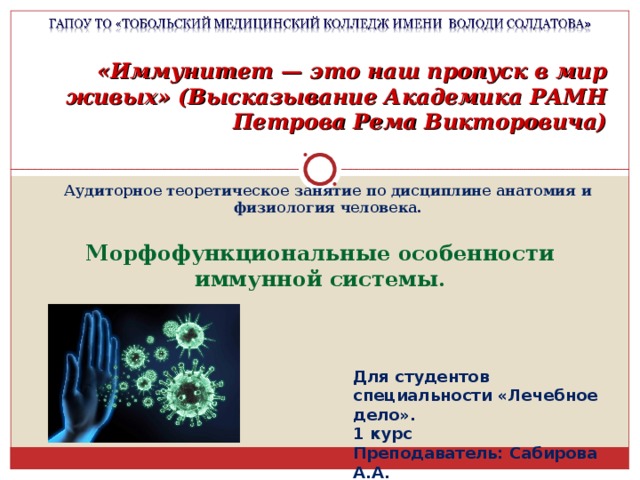 «Иммунитет — это наш пропуск в мир живых» (Высказывание Академика РАМН Петрова Рема Викторовича) Аудиторное теоретическое занятие по дисциплине анатомия и физиология человека. Морфофункциональные особенности иммунной системы. Для студентов специальности «Лечебное дело». 1 курс Преподаватель: Сабирова А.А. 