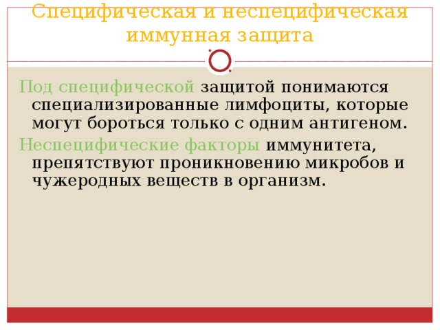 Специфическая и неспецифическая иммунная защита Под специфической защитой понимаются специализированные лимфоциты, которые могут бороться только с одним антигеном. Неспецифические факторы иммунитета, препятствуют проникновению микробов и чужеродных веществ в организм. 