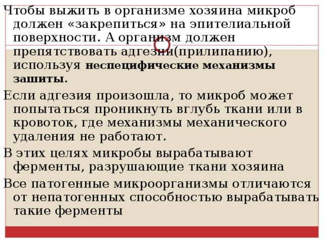 Чтобы выжить в организме хозяина микроб должен «закрепиться» на эпителиальной поверхности. А организм должен препятствовать адгезии(прилипанию), используя неспецифические механизмы зашиты . Если адгезия произошла, то микроб может попытаться проникнуть вглубь ткани или в кровоток, где механизмы механического удаления не работают. В этих целях микробы вырабатывают ферменты, разрушающие ткани хозяина Все патогенные микроорганизмы отличаются от непатогенных способностью вырабатывать такие ферменты  