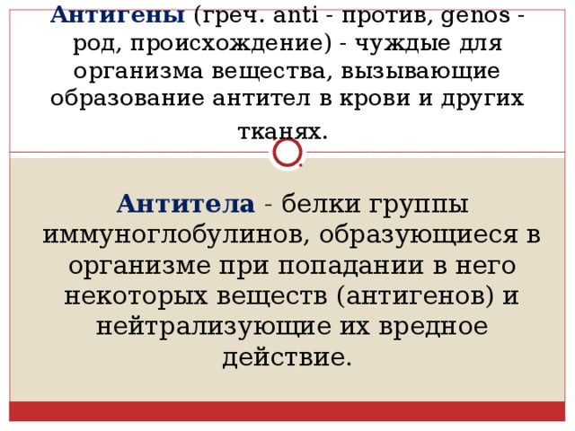 Антигены  (греч. anti - против, genos - род, происхождение) - чуждые для организма вещества, вызывающие образование антител в крови и других тканях.  Антитела - белки группы иммуноглобулинов, образующиеся в организме при попадании в него некоторых веществ (антигенов) и нейтрализующие их вредное действие. 