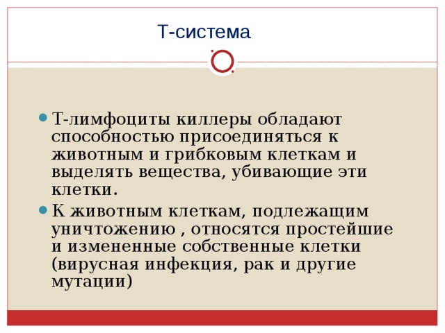 Т-система Т-лимфоциты киллеры обладают способностью присоединяться к животным и грибковым клеткам и выделять вещества, убивающие эти клетки. К животным клеткам, подлежащим уничтожению , относятся простейшие и измененные собственные клетки (вирусная инфекция, рак и другие мутации) 