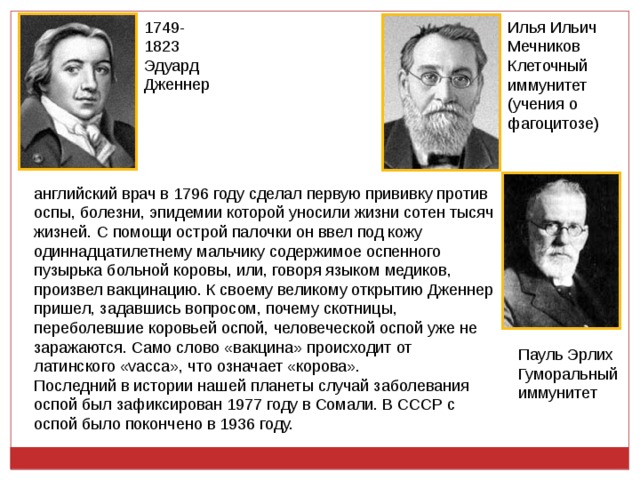 1749-1823 Эдуард Дженнер Илья Ильич Мечников Клеточный иммунитет (учения о фагоцитозе) английский врач в 1796 году сделал первую прививку против оспы, болезни, эпидемии которой уносили жизни сотен тысяч жизней. С помощи острой палочки он ввел под кожу одиннадцатилетнему мальчику содержимое оспенного пузырька больной коровы, или, говоря языком медиков, произвел вакцинацию. К своему великому открытию Дженнер пришел, задавшись вопросом, почему скотницы, переболевшие коровьей оспой, человеческой оспой уже не заражаются. Само слово «вакцина» происходит от латинского «vacca», что означает «корова». Последний в истории нашей планеты случай заболевания оспой был зафиксирован 1977 году в Сомали. В СССР с оспой было покончено в 1936 году. Пауль Эрлих Гуморальный иммунитет 