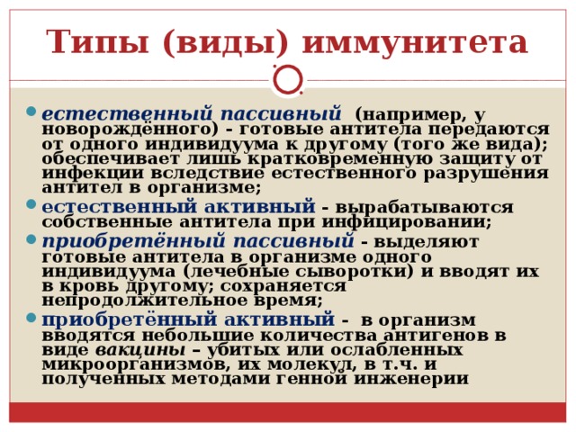 Типы (виды) иммунитета естественный пассивный  (например, у новорождённого) - готовые антитела передаются от одного индивидуума к другому (того же вида); обеспечивает лишь кратковременную защиту от инфекции вследствие естественного разрушения антител в организме; естественный активный  - вырабатываются собственные антитела при инфицировании; приобретённый пассивный  - выделяют готовые антитела в организме одного индивидуума (лечебные сыворотки) и вводят их в кровь другому; сохраняется непродолжительное время; приобретённый активный  - в организм вводятся небольшие количества антигенов в виде вакцины – убитых или ослабленных микроорганизмов, их молекул, в т.ч. и полученных методами генной инженерии 