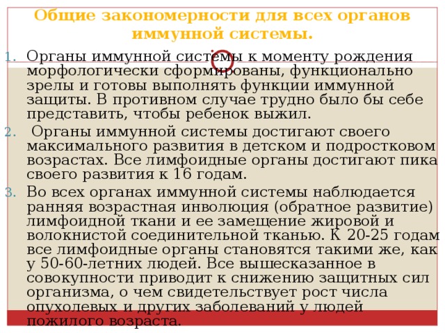 Общие закономерности для всех органов иммунной системы. Органы иммунной системы к моменту рождения морфологически сформированы, функционально зрелы и готовы выполнять функции иммунной защиты. В противном случае трудно было бы себе представить, чтобы ребенок выжил.  Органы иммунной системы достигают своего максимального развития в детском и подростковом возрастах. Все лимфоидные органы достигают пика своего развития к 16 годам. Во всех органах иммунной системы наблюдается ранняя возрастная инволюция (обратное развитие) лимфоидной ткани и ее замещение жировой и волокнистой соединительной тканью. К 20-25 годам все лимфоидные органы становятся такими же, как у 50-60-летних людей. Все вышесказанное в совокупности приводит к снижению защитных сил организма, о чем свидетельствует рост числа опухолевых и других заболеваний у людей пожилого возраста. 