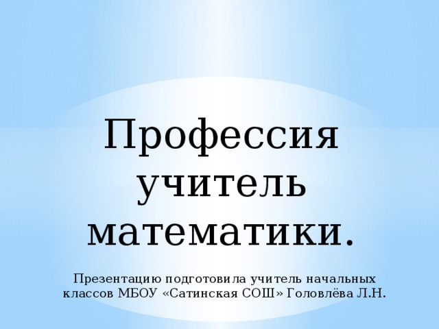Профессия учитель математики. Презентацию подготовила учитель начальных классов МБОУ «Сатинская СОШ» Головлёва Л.Н. 