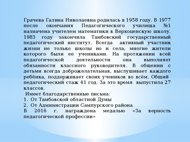 Грачева Галина Николаевна родилась в 1958 году. В 1977 после окончания Педагогического училища №1 назначена учителем математики в Верхоценскую школу. 1983 году закончила Тамбовский государственный педагогический институт. Всегда активный участник жизни не только школы но и села, многие жители которого были ее учениками. На протяжении всей педагогической деятельности она выполняет обязанности классного руководителя. В общении с детьми всегда доброжелательная, выслушивает каждого ребёнка, поддерживает своих учеников во всём. Общий педагогический стаж 41 год. За это время выпустила 27 классов.  Имеет благодарственные письма: От Тамбовской областной Думы От Администрации Сампурского района В 2016 г. награждена медалью «За верность педагогической профессии» 