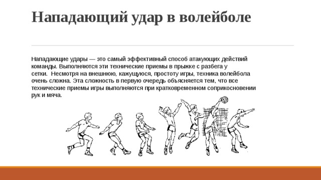 Нападающий удар в волейболе   Нападающие удары — это самый эффективный способ атакующих действий команды. Выполняются эти технические приемы в прыжке с разбега у сетки.  Несмотря на внешнюю, кажущуюся, простоту игры, техника волейбола очень сложна. Эта сложность в первую очередь объясняется тем, что все технические приемы игры выполняются при кратковременном соприкосновении рук и мяча. 