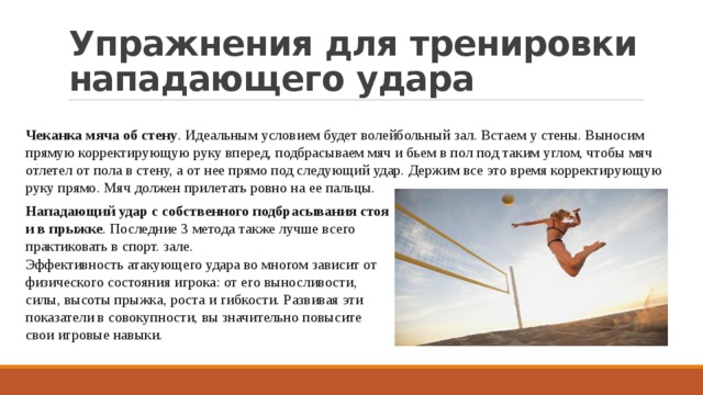 Упражнения для тренировки нападающего удара Чеканка мяча об стену . Идеальным условием будет волейбольный зал. Встаем у стены. Выносим прямую корректирующую руку вперед, подбрасываем мяч и бьем в пол под таким углом, чтобы мяч отлетел от пола в стену, а от нее прямо под следующий удар. Держим все это время корректирующую руку прямо. Мяч должен прилетать ровно на ее пальцы. Нападающий удар с собственного подбрасывания стоя и в прыжке . Последние 3 метода также лучше всего практиковать в спорт. зале. Эффективность атакующего удара во многом зависит от физического состояния игрока: от его выносливости, силы, высоты прыжка, роста и гибкости. Развивая эти показатели в совокупности, вы значительно повысите свои игровые навыки. 