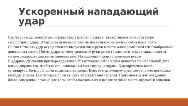 Ускоренный нападающий удар Структура подготовительной фазы удара (разбег, прыжок, замах) аналогична структуре скоростного удара. В ударном движении руки выносят вверх несколько согнутые в локте. Соответственно удар осуществляют выпрямлением руки в локте одновременным хлестообразным движением кисти. После удара по мячу движение руки резко тормозится, она останавливается сопровождающее движение минимально. Нападающий удар с переводом рукой. В ударном движении при переводе влево от вертикальной оси рука движется по небольшой дуге вперед вправо так, чтобы кисть ложилась на мяч сверху и справа. Одновременно кисть супинирует, большой палец поднимается вверх. Вместе с движением руки левое плечо несколько выводят вперед. После удара по мячу руку опускают вниз вперед. Применяется для обведения блока соперника, а также для того, чтобы послать мяч в незащищенное место игровой площадки. 