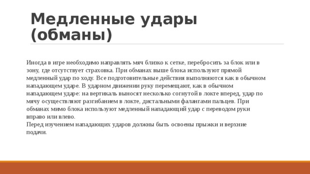 Медленные удары (обманы) Иногда в игре необходимо направлять мяч близко к сетке, перебросить за блок или в зону, где отсутствует страховка. При обманах выше блока используют прямой медленный удар по ходу. Все подготовительные действия выполняются как в обычном нападающем ударе. В ударном движении руку перемещают, как в обычном нападающем ударе: на вертикаль выносят несколько согнутой в локте вперед, удар по мячу осуществляют разгибанием в локте, дистальными фалангами пальцев. При обманах мимо блока используют медленный нападающий удар с переводом руки вправо или влево. Перед изучением нападающих ударов должны быть освоены прыжки и верхние подачи. 