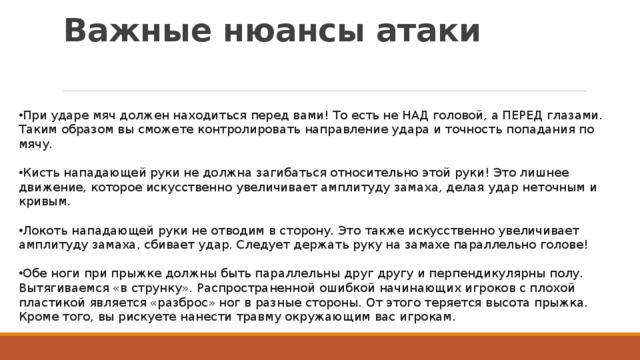 Важные нюансы атаки   При ударе мяч должен находиться перед вами! То есть не НАД головой, а ПЕРЕД глазами. Таким образом вы сможете контролировать направление удара и точность попадания по мячу. Кисть нападающей руки не должна загибаться относительно этой руки! Это лишнее движение, которое искусственно увеличивает амплитуду замаха, делая удар неточным и кривым. Локоть нападающей руки не отводим в сторону. Это также искусственно увеличивает амплитуду замаха, сбивает удар. Следует держать руку на замахе параллельно голове! Обе ноги при прыжке должны быть параллельны друг другу и перпендикулярны полу. Вытягиваемся «в струнку». Распространенной ошибкой начинающих игроков с плохой пластикой является «разброс» ног в разные стороны. От этого теряется высота прыжка. Кроме того, вы рискуете нанести травму окружающим вас игрокам. 