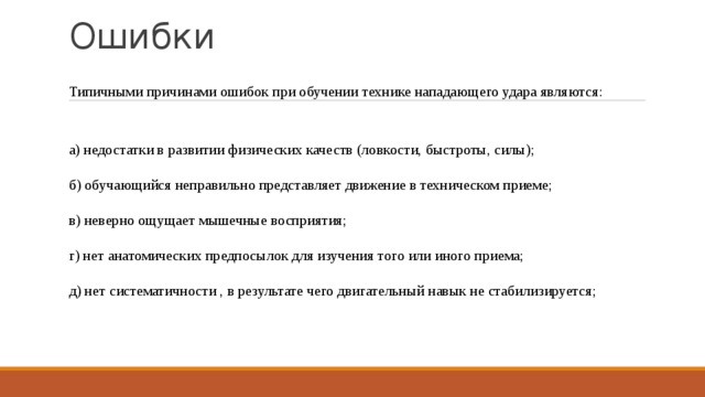 Ошибки   Типичными причинами ошибок при обучении технике нападающего удара являются: а) недостатки в развитии физических качеств (ловкости, быстроты, силы); б) обучающийся неправильно представляет движение в техническом приеме; в) неверно ощущает мышечные восприятия; г) нет анатомических предпосылок для изучения того или иного приема; д) нет систематичности , в результате чего двигательный навык не стабилизируется; 