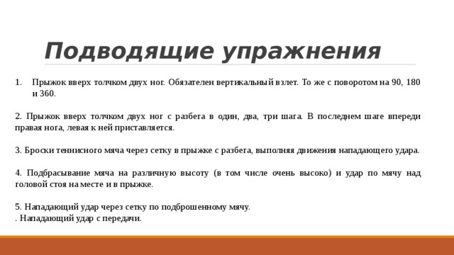 Подводящие упражнения Прыжок вверх толчком двух ног. Обязателен вертикальный взлет. То же с поворотом на 90, 180 и 360. 2. Прыжок вверх толчком двух ног с разбега в один, два, три шага. В последнем шаге впереди правая нога, левая к ней приставляется. 3. Броски теннисного мяча через сетку в прыжке с разбега, выполняя движения нападающего удара. 4. Подбрасывание мяча на различную высоту (в том числе очень высоко) и удар по мячу над головой стоя на месте и в прыжке. 5. Нападающий удар через сетку по подброшенному мячу. . Нападающий удар с передачи. 