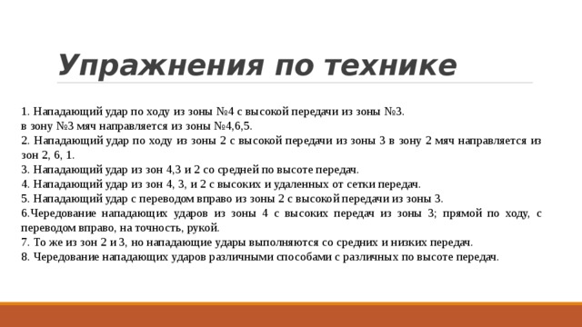 Упражнения по технике 1. Нападающий удар по ходу из зоны №4 с высокой передачи из зоны №3. в зону №3 мяч направляется из зоны №4,6,5. 2. Нападающий удар по ходу из зоны 2 с высокой передачи из зоны 3 в зону 2 мяч направляется из зон 2, 6, 1. 3. Нападающий удар из зон 4,3 и 2 со средней по высоте передач. 4. Нападающий удар из зон 4, 3, и 2 с высоких и удаленных от сетки передач. 5. Нападающий удар с переводом вправо из зоны 2 с высокой передачи из зоны 3. 6.Чередование нападающих ударов из зоны 4 с высоких передач из зоны 3; прямой по ходу, с переводом вправо, на точность, рукой. 7. То же из зон 2 и 3, но нападающие удары выполняются со средних и низких передач. 8. Чередование нападающих ударов различными способами с различных по высоте передач. 