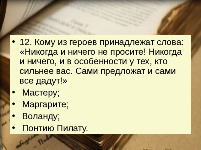 12. Кому из героев принадлежат слова: «Никогда и ничего не просите! Никогда и ничего, и в особенности у тех, кто сильнее вас. Сами предложат и сами все дадут!»   Мастеру;   Маргарите;   Воланду;   Понтию Пилату. 