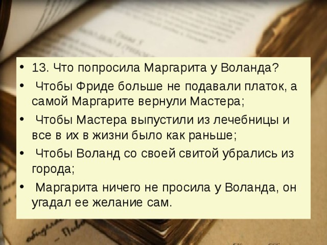 13. Что попросила Маргарита у Воланда?   Чтобы Фриде больше не подавали платок, а самой Маргарите вернули Мастера;   Чтобы Мастера выпустили из лечебницы и все в их в жизни было как раньше;   Чтобы Воланд со своей свитой убрались из города;   Маргарита ничего не просила у Воланда, он угадал ее желание сам. 
