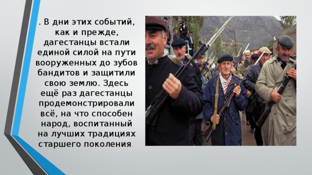 . В дни этих событий, как и прежде, дагестанцы встали единой силой на пути вооруженных до зубов бандитов и защитили свою землю. Здесь ещё раз дагестанцы продемонстрирова­ли всё, на что способен народ, воспитанный на лучших традициях старшего поко­ления . 