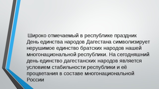  Широко отмечаемый в республике праздник День единства народов Дагестана символи­зирует нерушимое единство братских народов нашей многонациональной респуб­лики. На сегодняшний день единство дагестанских народов является условием стабильности республики и её процветания в составе многонациональной России 