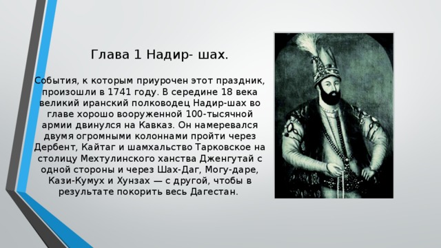 Глава 1 Надир- шах. События, к которым приурочен этот праздник, произошли в 1741 году. В середине 18 века великий иранский полководец Надир-шах во главе хорошо вооруженной 100-тысячной армии двинулся на Кавказ. Он намеревался двумя огромными колоннами пройти через Дербент, Кайтаг и шамхальство Тарковское на столицу Мехтулинского ханства Дженгутай с одной стороны и через Шах-Даг, Могу-даре, Кази-Кумух и Хунзах — с другой, чтобы в результате покорить весь Дагестан.     